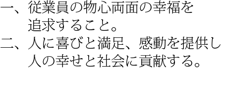 一、従業員の物心両面の幸福を追求すること。二、人に喜びと満足、感動を提供し、人の幸せと社会に貢献する。